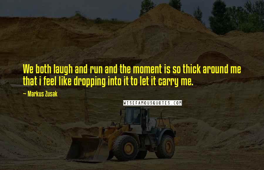Markus Zusak Quotes: We both laugh and run and the moment is so thick around me that i feel like dropping into it to let it carry me.