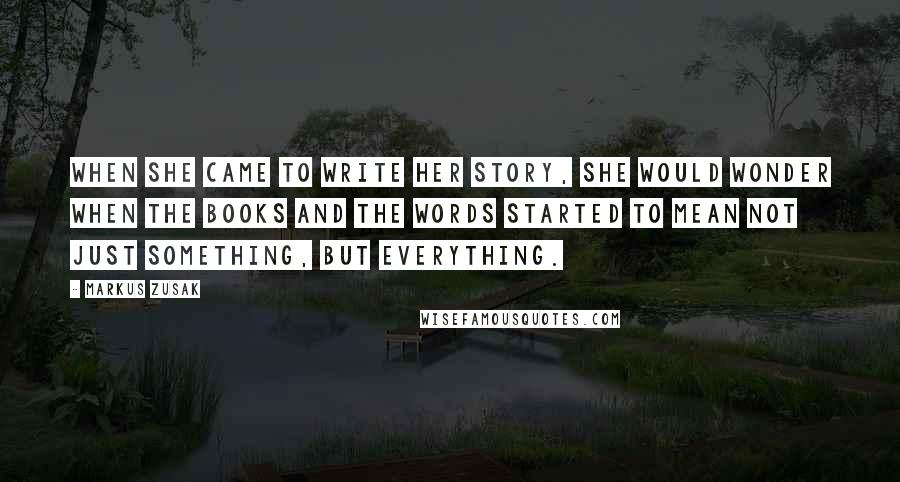 Markus Zusak Quotes: When she came to write her story, she would wonder when the books and the words started to mean not just something, but everything.