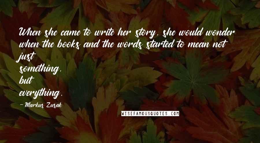 Markus Zusak Quotes: When she came to write her story, she would wonder when the books and the words started to mean not just something, but everything.