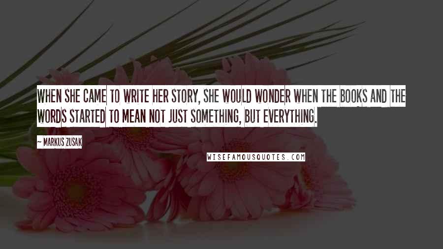 Markus Zusak Quotes: When she came to write her story, she would wonder when the books and the words started to mean not just something, but everything.