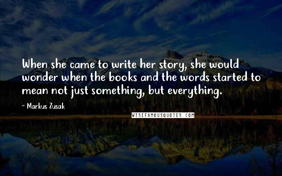 Markus Zusak Quotes: When she came to write her story, she would wonder when the books and the words started to mean not just something, but everything.