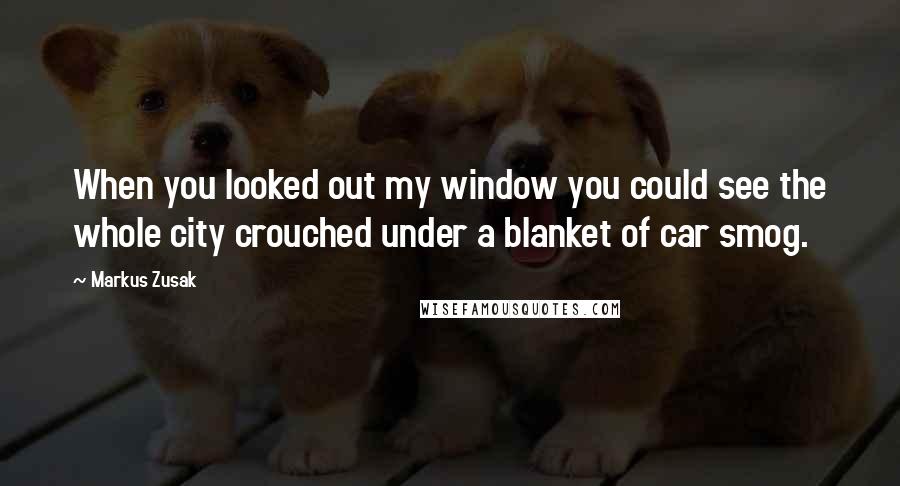 Markus Zusak Quotes: When you looked out my window you could see the whole city crouched under a blanket of car smog.