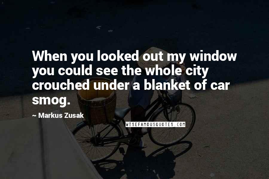 Markus Zusak Quotes: When you looked out my window you could see the whole city crouched under a blanket of car smog.