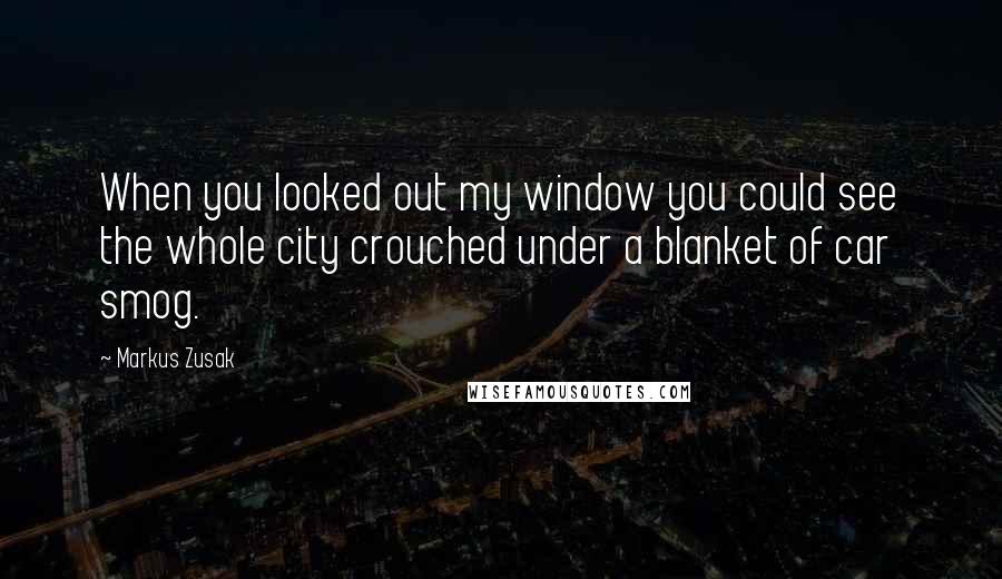 Markus Zusak Quotes: When you looked out my window you could see the whole city crouched under a blanket of car smog.