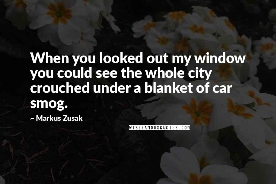 Markus Zusak Quotes: When you looked out my window you could see the whole city crouched under a blanket of car smog.