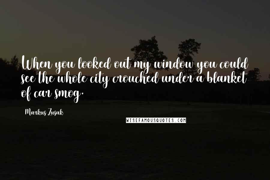 Markus Zusak Quotes: When you looked out my window you could see the whole city crouched under a blanket of car smog.
