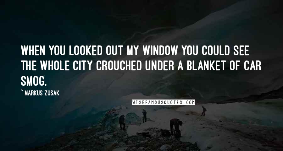 Markus Zusak Quotes: When you looked out my window you could see the whole city crouched under a blanket of car smog.