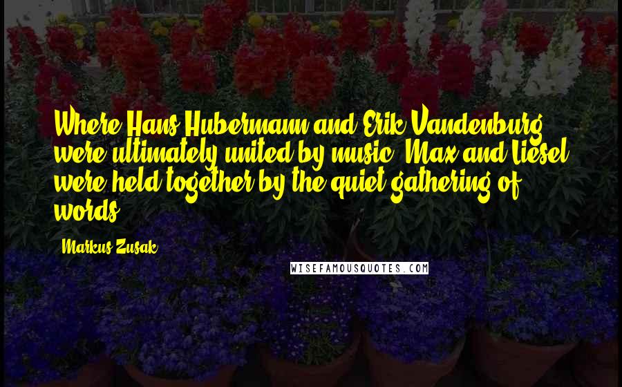 Markus Zusak Quotes: Where Hans Hubermann and Erik Vandenburg were ultimately united by music, Max and Liesel were held together by the quiet gathering of words.