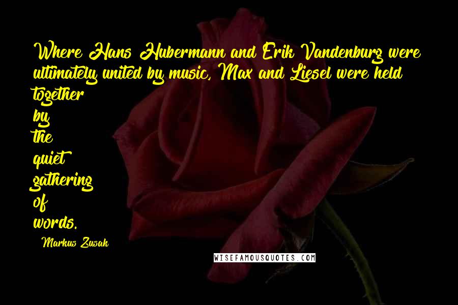 Markus Zusak Quotes: Where Hans Hubermann and Erik Vandenburg were ultimately united by music, Max and Liesel were held together by the quiet gathering of words.