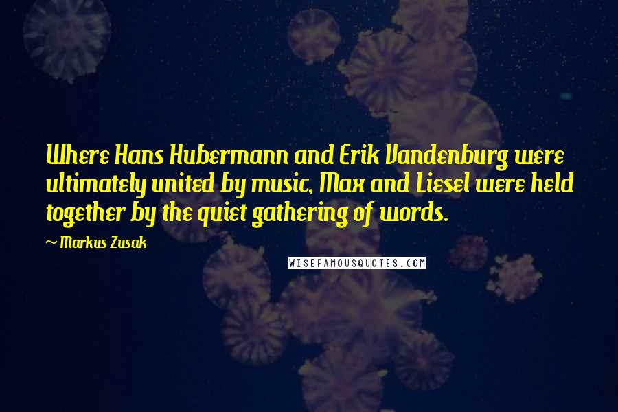 Markus Zusak Quotes: Where Hans Hubermann and Erik Vandenburg were ultimately united by music, Max and Liesel were held together by the quiet gathering of words.