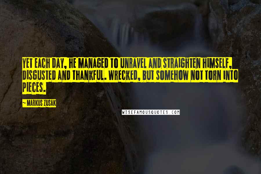 Markus Zusak Quotes: Yet each day, he managed to unravel and straighten himself, disgusted and thankful. Wrecked, but somehow not torn into pieces.