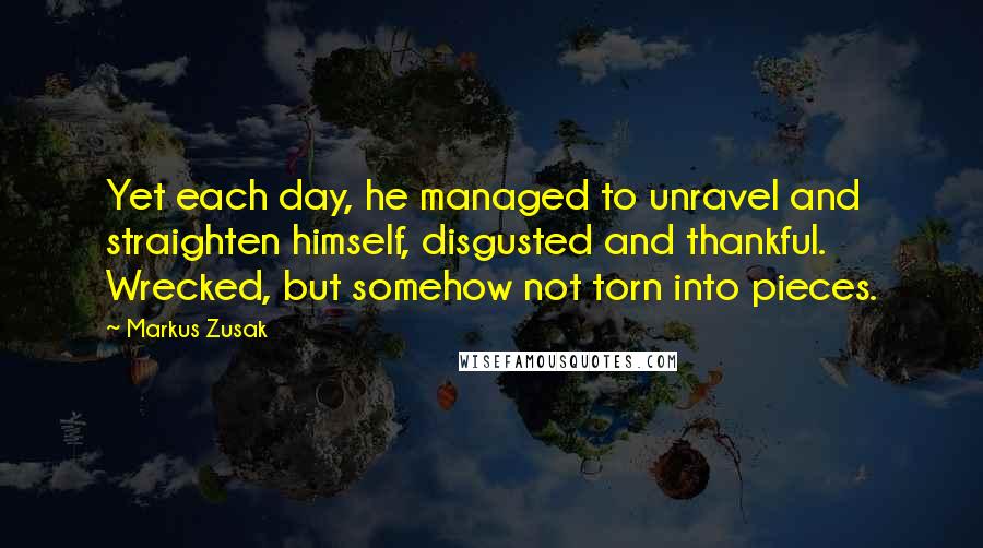 Markus Zusak Quotes: Yet each day, he managed to unravel and straighten himself, disgusted and thankful. Wrecked, but somehow not torn into pieces.