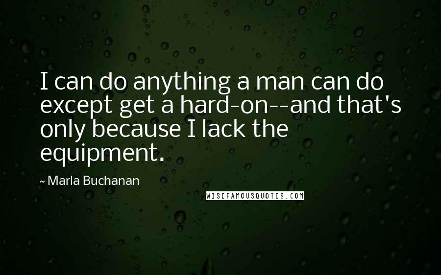 Marla Buchanan Quotes: I can do anything a man can do except get a hard-on--and that's only because I lack the equipment.