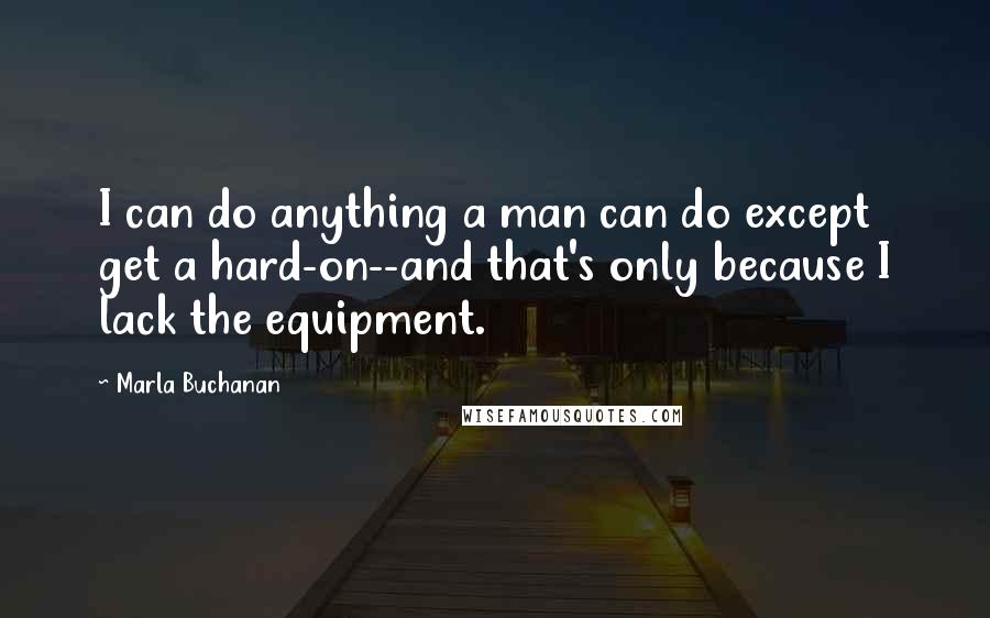 Marla Buchanan Quotes: I can do anything a man can do except get a hard-on--and that's only because I lack the equipment.