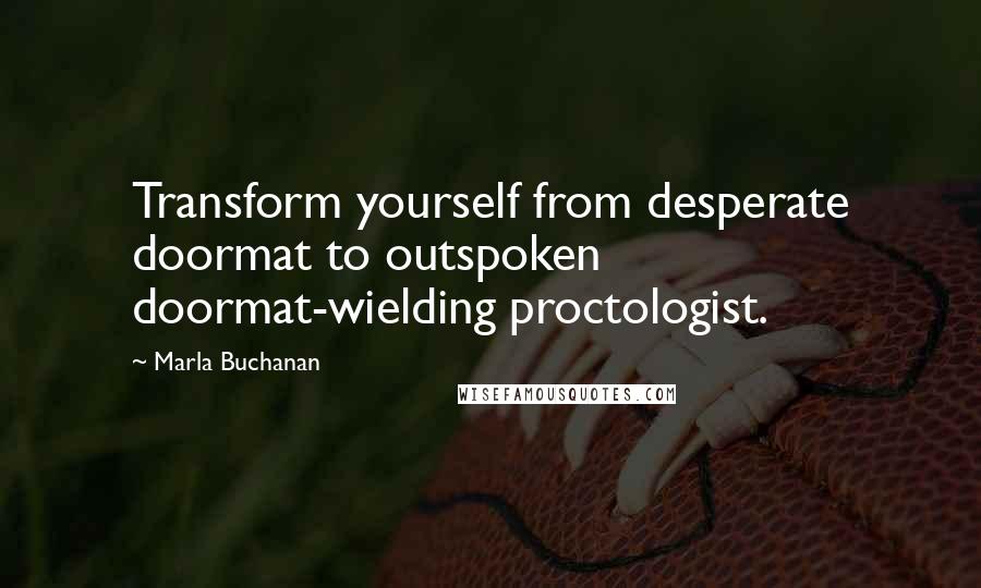 Marla Buchanan Quotes: Transform yourself from desperate doormat to outspoken doormat-wielding proctologist.