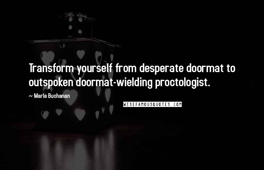 Marla Buchanan Quotes: Transform yourself from desperate doormat to outspoken doormat-wielding proctologist.