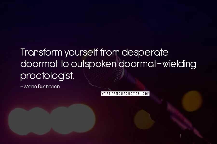 Marla Buchanan Quotes: Transform yourself from desperate doormat to outspoken doormat-wielding proctologist.