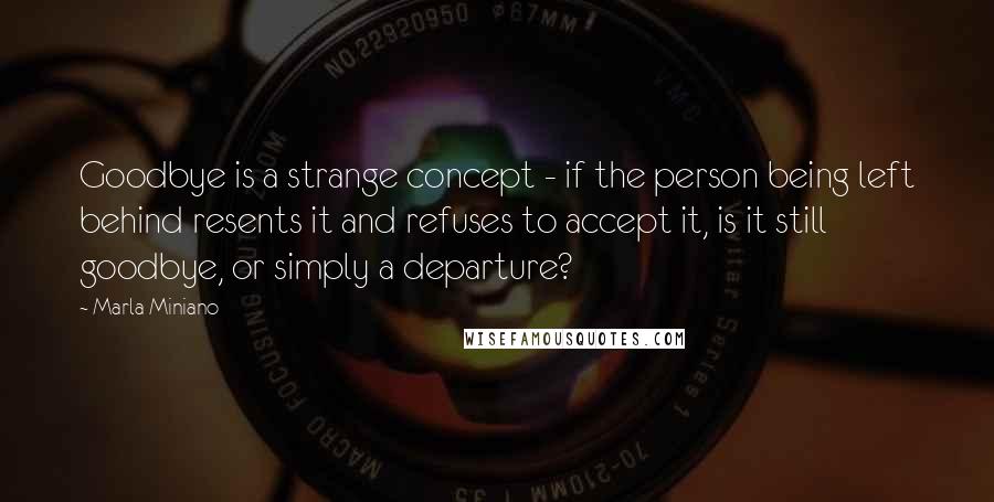 Marla Miniano Quotes: Goodbye is a strange concept - if the person being left behind resents it and refuses to accept it, is it still goodbye, or simply a departure?