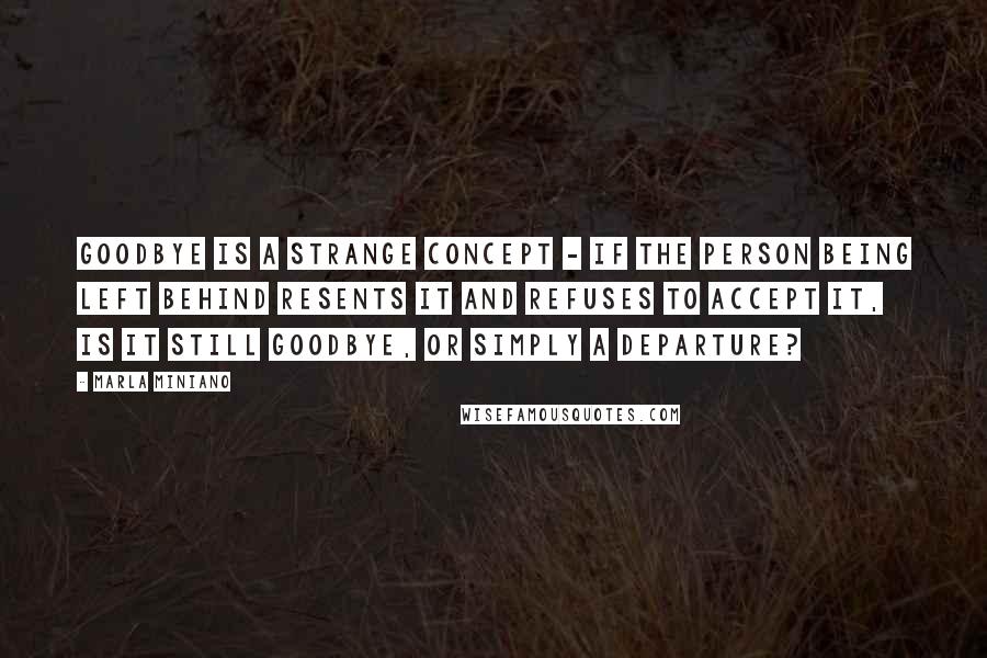 Marla Miniano Quotes: Goodbye is a strange concept - if the person being left behind resents it and refuses to accept it, is it still goodbye, or simply a departure?