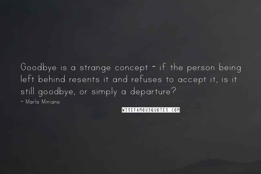 Marla Miniano Quotes: Goodbye is a strange concept - if the person being left behind resents it and refuses to accept it, is it still goodbye, or simply a departure?