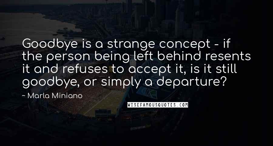 Marla Miniano Quotes: Goodbye is a strange concept - if the person being left behind resents it and refuses to accept it, is it still goodbye, or simply a departure?