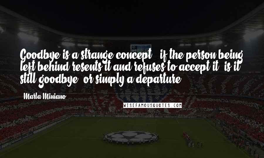 Marla Miniano Quotes: Goodbye is a strange concept - if the person being left behind resents it and refuses to accept it, is it still goodbye, or simply a departure?