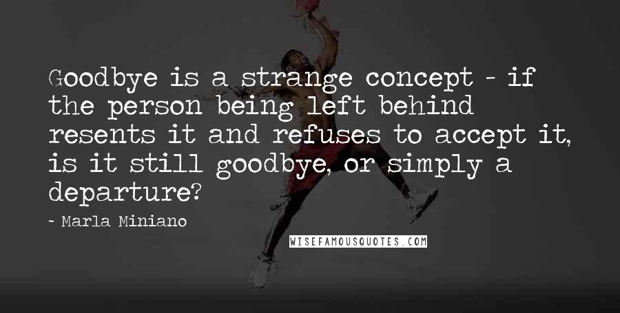 Marla Miniano Quotes: Goodbye is a strange concept - if the person being left behind resents it and refuses to accept it, is it still goodbye, or simply a departure?