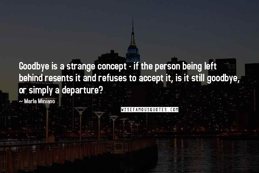 Marla Miniano Quotes: Goodbye is a strange concept - if the person being left behind resents it and refuses to accept it, is it still goodbye, or simply a departure?