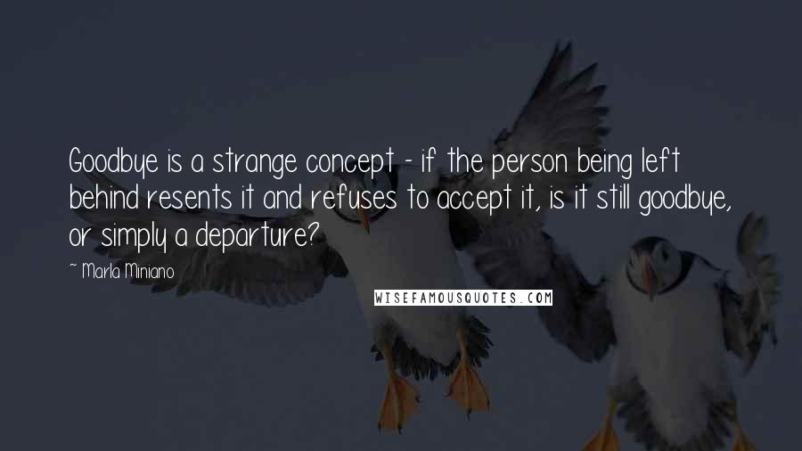 Marla Miniano Quotes: Goodbye is a strange concept - if the person being left behind resents it and refuses to accept it, is it still goodbye, or simply a departure?