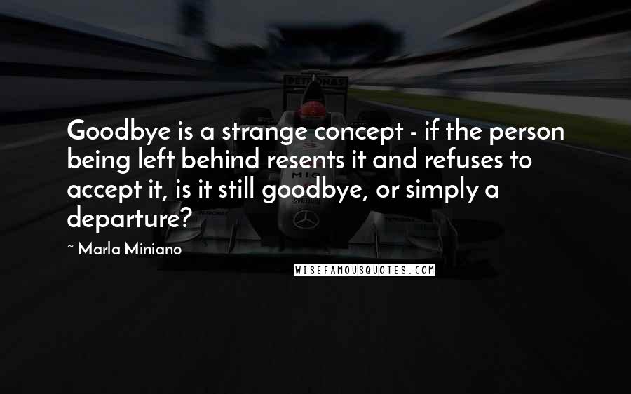 Marla Miniano Quotes: Goodbye is a strange concept - if the person being left behind resents it and refuses to accept it, is it still goodbye, or simply a departure?