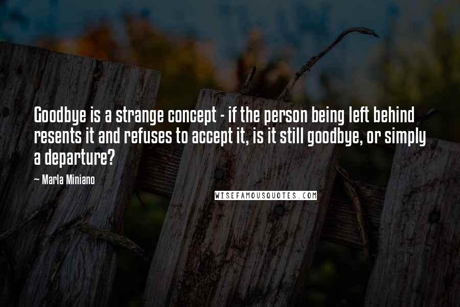 Marla Miniano Quotes: Goodbye is a strange concept - if the person being left behind resents it and refuses to accept it, is it still goodbye, or simply a departure?