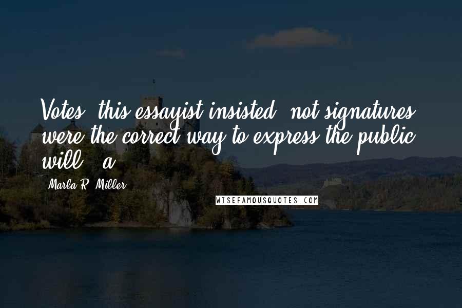 Marla R. Miller Quotes: Votes, this essayist insisted, not signatures, were the correct way to express the public will - a