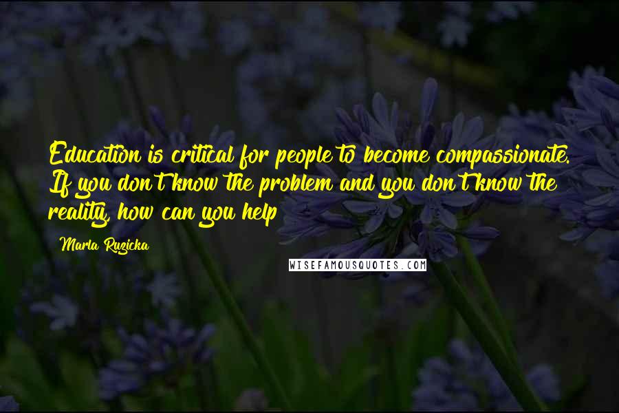 Marla Ruzicka Quotes: Education is critical for people to become compassionate. If you don't know the problem and you don't know the reality, how can you help?