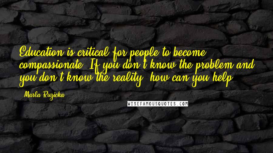 Marla Ruzicka Quotes: Education is critical for people to become compassionate. If you don't know the problem and you don't know the reality, how can you help?