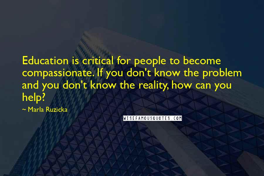 Marla Ruzicka Quotes: Education is critical for people to become compassionate. If you don't know the problem and you don't know the reality, how can you help?