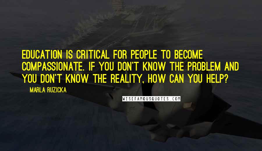 Marla Ruzicka Quotes: Education is critical for people to become compassionate. If you don't know the problem and you don't know the reality, how can you help?