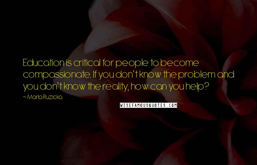 Marla Ruzicka Quotes: Education is critical for people to become compassionate. If you don't know the problem and you don't know the reality, how can you help?