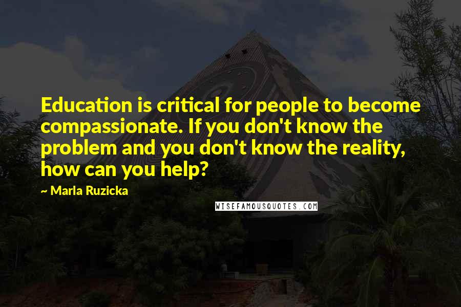 Marla Ruzicka Quotes: Education is critical for people to become compassionate. If you don't know the problem and you don't know the reality, how can you help?