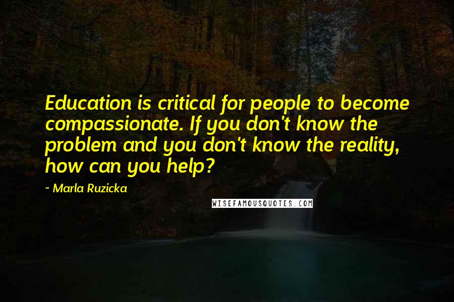 Marla Ruzicka Quotes: Education is critical for people to become compassionate. If you don't know the problem and you don't know the reality, how can you help?