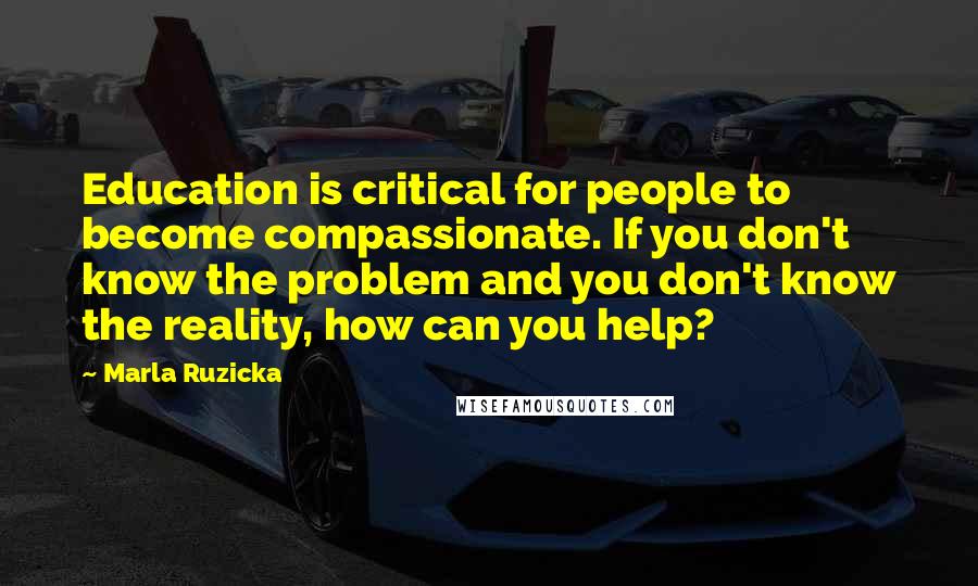 Marla Ruzicka Quotes: Education is critical for people to become compassionate. If you don't know the problem and you don't know the reality, how can you help?