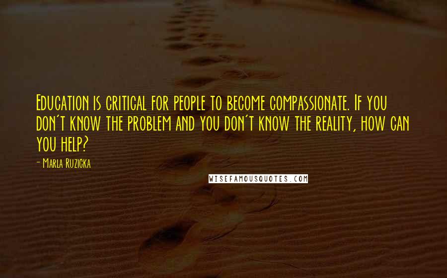 Marla Ruzicka Quotes: Education is critical for people to become compassionate. If you don't know the problem and you don't know the reality, how can you help?