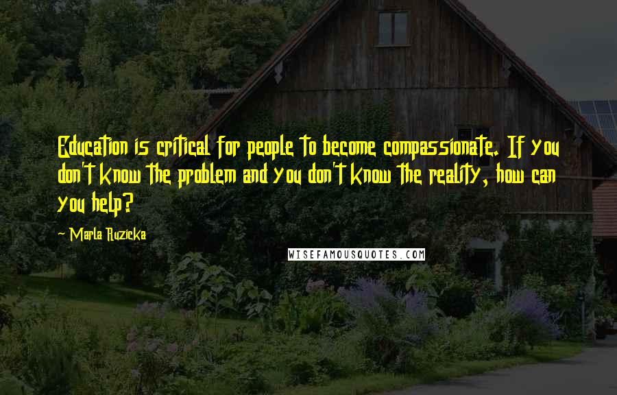 Marla Ruzicka Quotes: Education is critical for people to become compassionate. If you don't know the problem and you don't know the reality, how can you help?