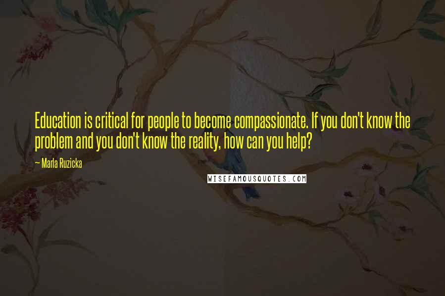 Marla Ruzicka Quotes: Education is critical for people to become compassionate. If you don't know the problem and you don't know the reality, how can you help?