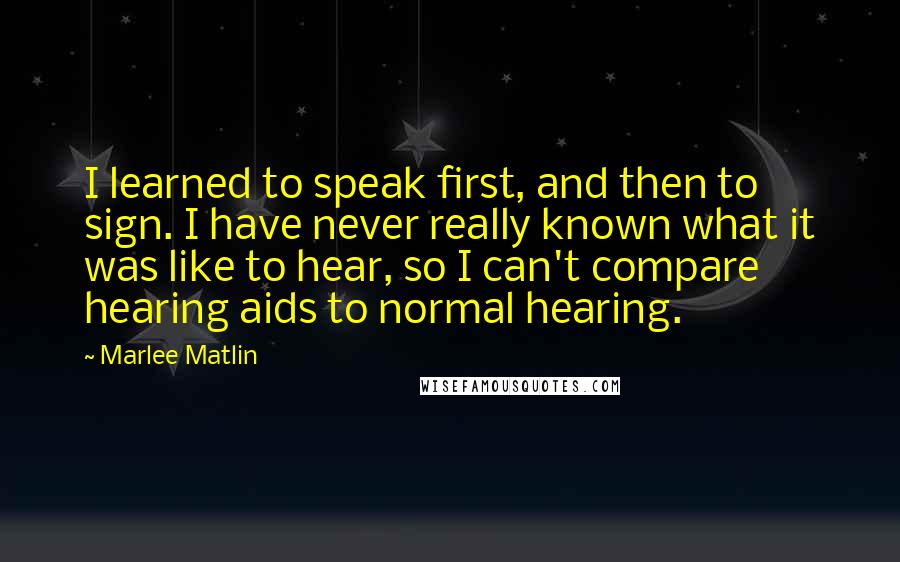 Marlee Matlin Quotes: I learned to speak first, and then to sign. I have never really known what it was like to hear, so I can't compare hearing aids to normal hearing.