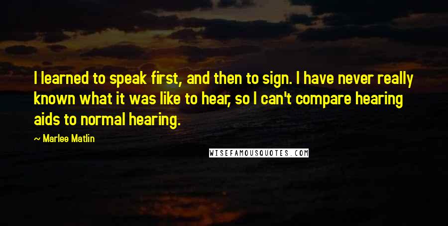 Marlee Matlin Quotes: I learned to speak first, and then to sign. I have never really known what it was like to hear, so I can't compare hearing aids to normal hearing.