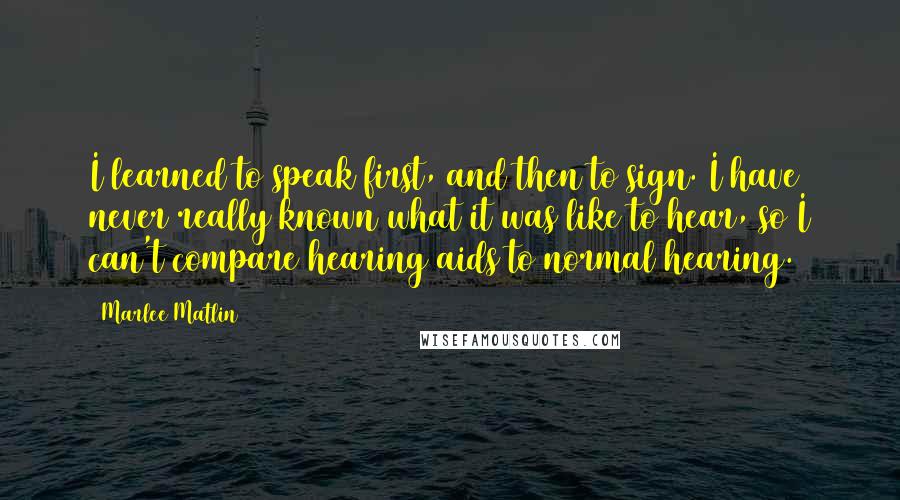 Marlee Matlin Quotes: I learned to speak first, and then to sign. I have never really known what it was like to hear, so I can't compare hearing aids to normal hearing.