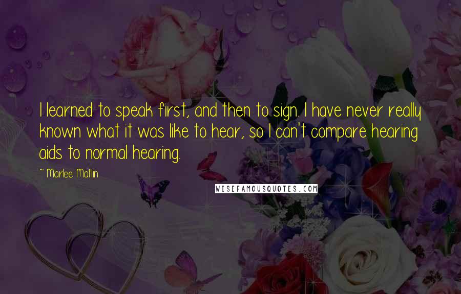 Marlee Matlin Quotes: I learned to speak first, and then to sign. I have never really known what it was like to hear, so I can't compare hearing aids to normal hearing.