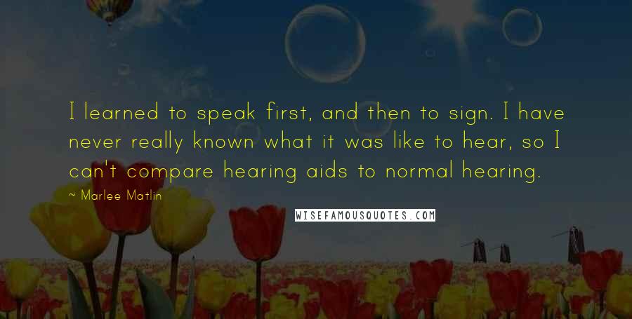 Marlee Matlin Quotes: I learned to speak first, and then to sign. I have never really known what it was like to hear, so I can't compare hearing aids to normal hearing.