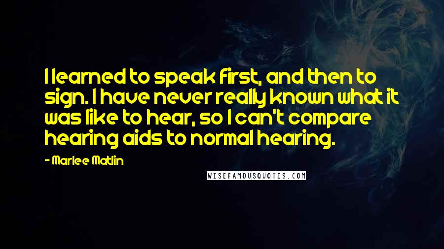 Marlee Matlin Quotes: I learned to speak first, and then to sign. I have never really known what it was like to hear, so I can't compare hearing aids to normal hearing.