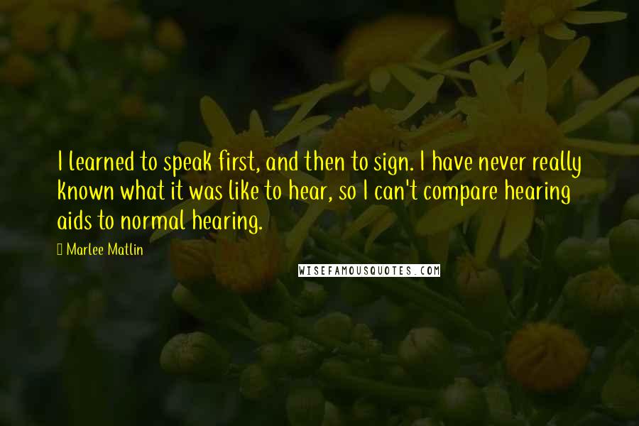 Marlee Matlin Quotes: I learned to speak first, and then to sign. I have never really known what it was like to hear, so I can't compare hearing aids to normal hearing.